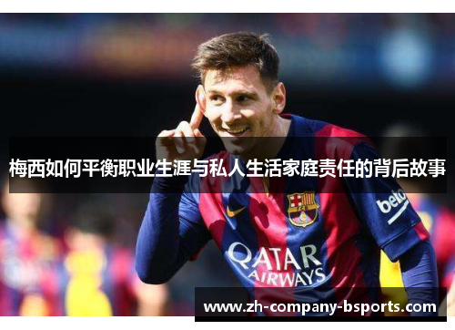 梅西如何平衡职业生涯与私人生活家庭责任的背后故事