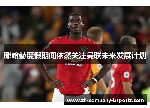 滕哈赫度假期间依然关注曼联未来发展计划