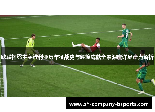 欧联杯霸主塞维利亚历年征战史与辉煌成就全景深度详尽盘点解析 欧联杯霸主塞维利亚历年征战史与辉煌成就全景深度详尽盘点解析