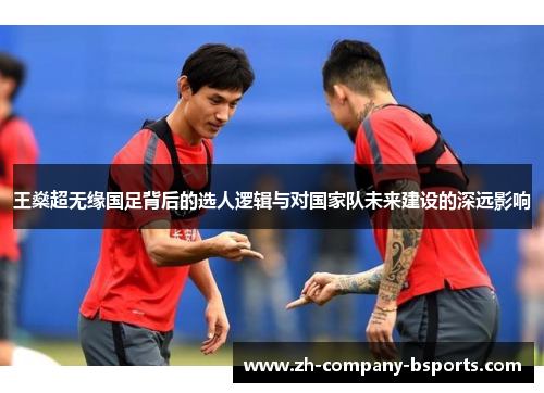 王燊超无缘国足背后的选人逻辑与对国家队未来建设的深远影响 王燊超无缘国足背后的选人逻辑与对国家队未来建设的深远影响