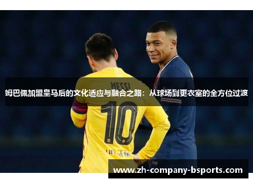 姆巴佩加盟皇马后的文化适应与融合之路：从球场到更衣室的全方位过渡