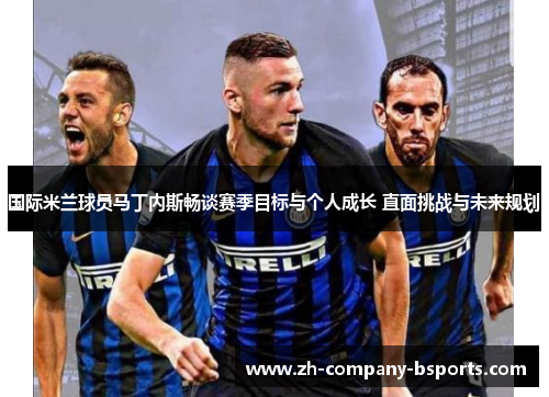 国际米兰球员马丁内斯畅谈赛季目标与个人成长 直面挑战与未来规划
