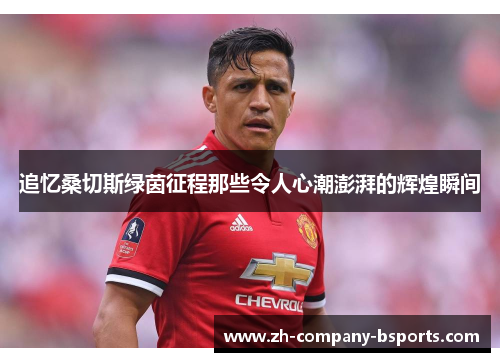 追忆桑切斯绿茵征程那些令人心潮澎湃的辉煌瞬间 追忆桑切斯绿茵征程那些令人心潮澎湃的辉煌瞬间